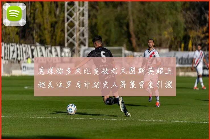 意媒称多夫比克被尤文图斯英超土超关注罗马计划卖人筹集资金引援