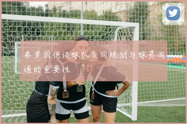 弗罗因德谈球队合同规划与球员沟通的重要性