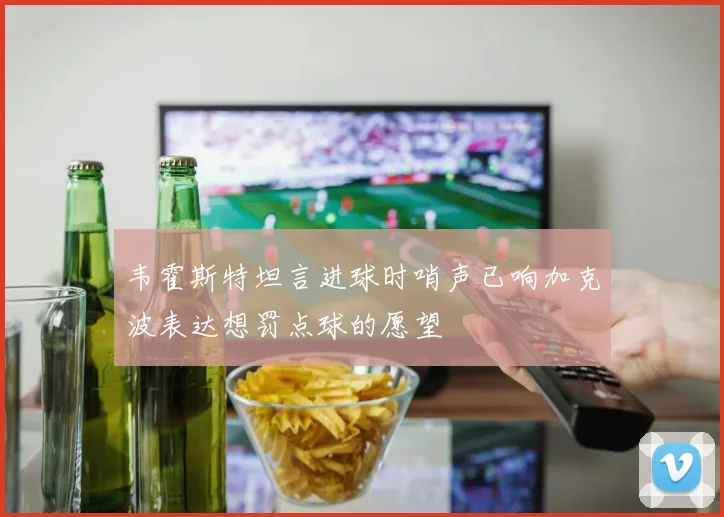 韦霍斯特坦言进球时哨声已响加克波表达想罚点球的愿望