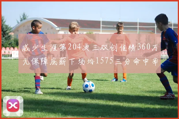 威少生涯第204次三双创佳绩360万无保障底薪下场均1575三分命中率达432