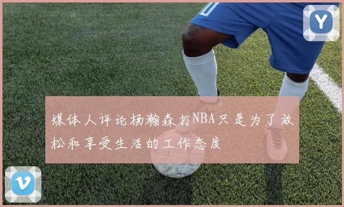 媒体人评论杨瀚森打NBA只是为了放松和享受生活的工作态度