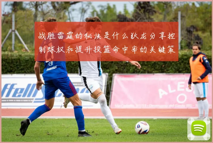 战胜雷霆的秘诀是什么狄龙分享控制球权和提升投篮命中率的关键策略