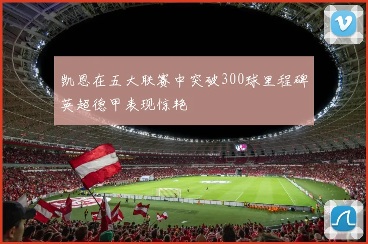 凯恩在五大联赛中突破300球里程碑英超德甲表现惊艳