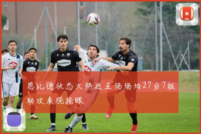恩比德状态火热近五场场均27分7板助攻表现抢眼