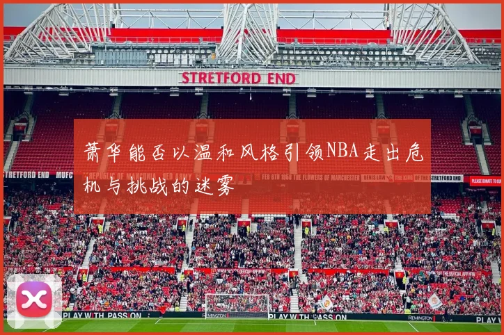萧华能否以温和风格引领NBA走出危机与挑战的迷雾
