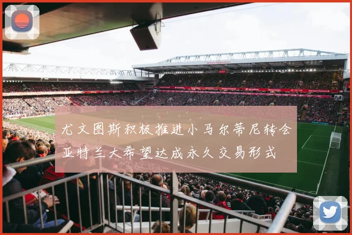 尤文图斯积极推进小马尔蒂尼转会亚特兰大希望达成永久交易形式