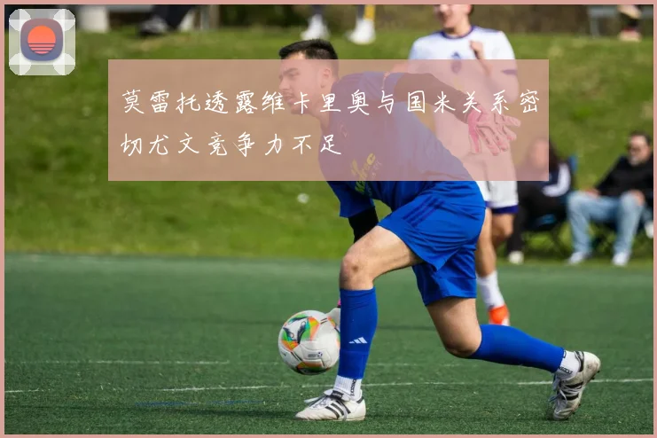 莫雷托透露维卡里奥与国米关系密切尤文竞争力不足
