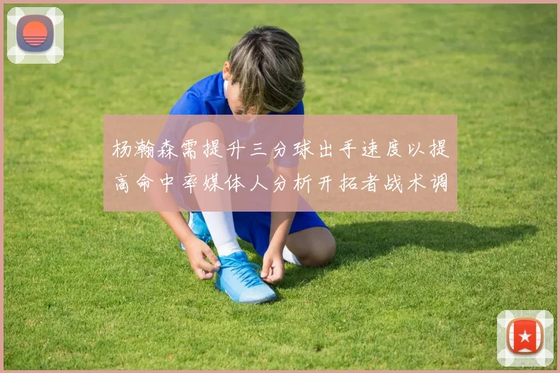 杨瀚森需提升三分球出手速度以提高命中率媒体人分析开拓者战术调整