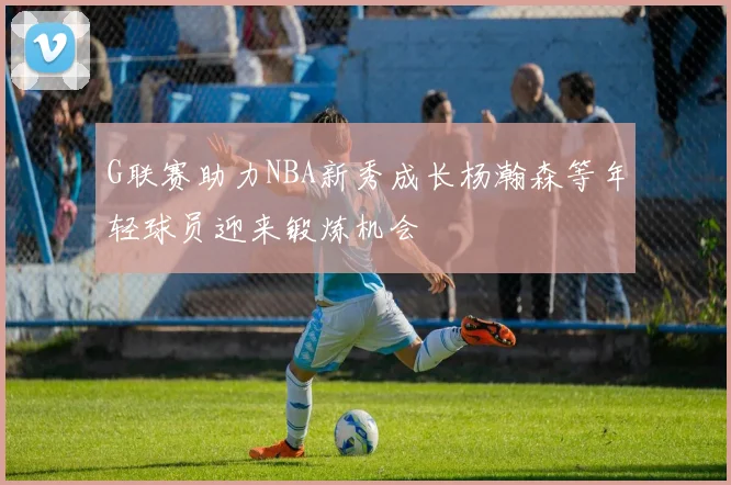 G联赛助力NBA新秀成长杨瀚森等年轻球员迎来锻炼机会