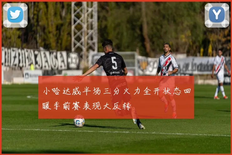 小哈达威半场三分火力全开状态回暖季前赛表现大反转