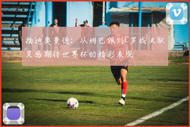 扬迪奥曼德：从姆巴佩到C罗我汲取灵感期待世界杯的精彩表现