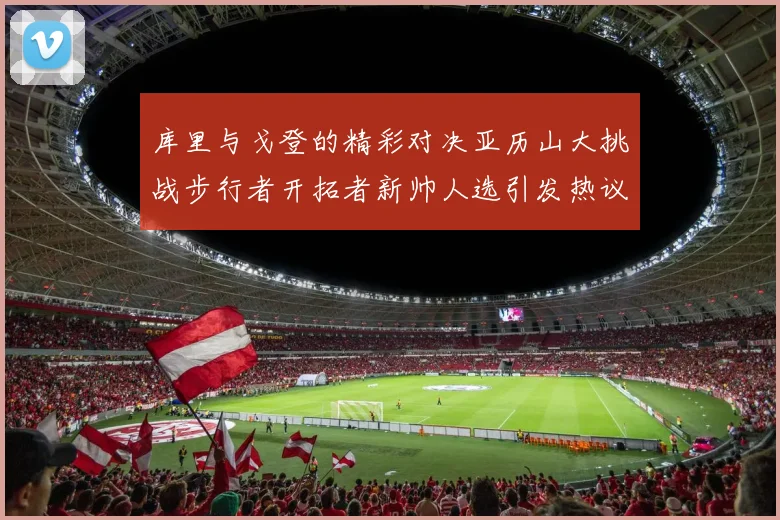 库里与戈登的精彩对决亚历山大挑战步行者开拓者新帅人选引发热议