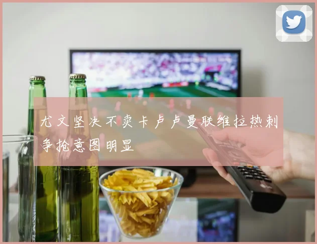 尤文坚决不卖卡卢卢曼联维拉热刺争抢意图明显