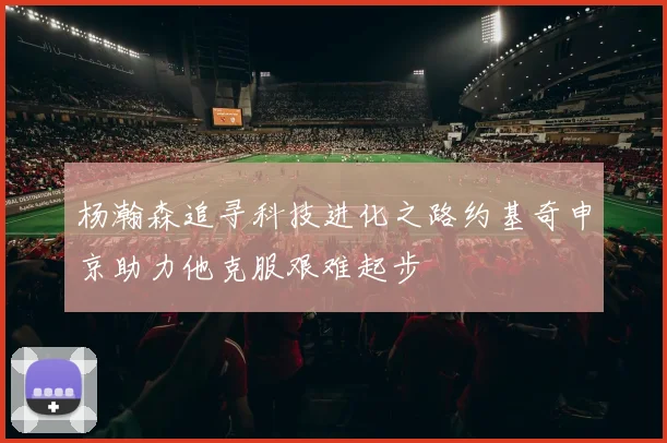 杨瀚森追寻科技进化之路约基奇申京助力他克服艰难起步