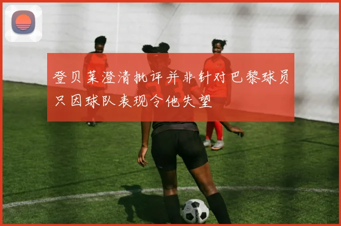 登贝莱澄清批评并非针对巴黎球员只因球队表现令他失望