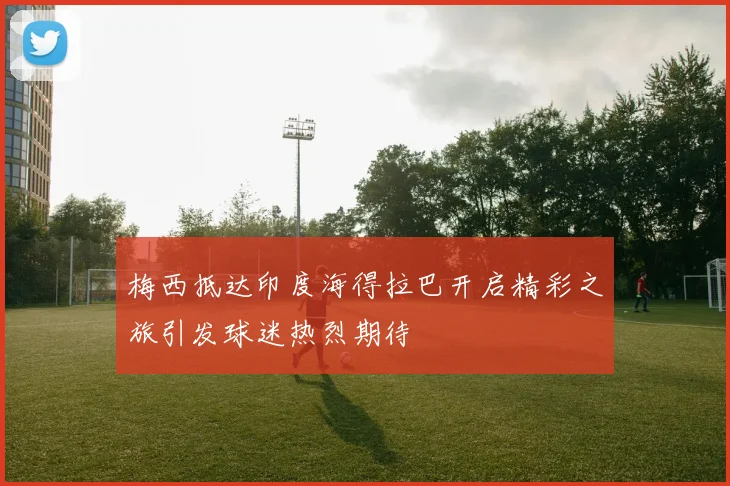 梅西抵达印度海得拉巴开启精彩之旅引发球迷热烈期待
