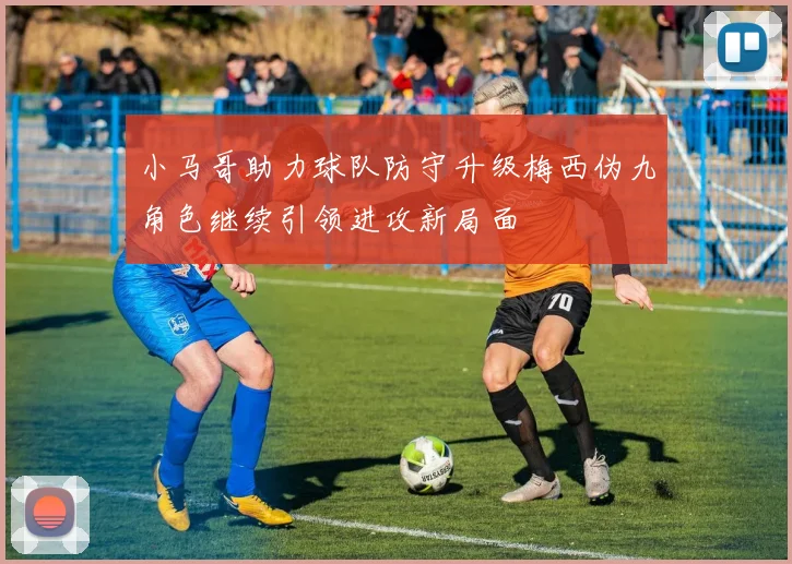 小马哥助力球队防守升级梅西伪九角色继续引领进攻新局面