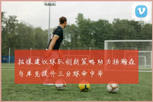 拓媒建议球队创新策略助力杨瀚森与库克提升三分球命中率