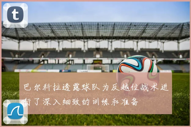 巴尔科拉透露球队为反越位战术进行了深入细致的训练和准备